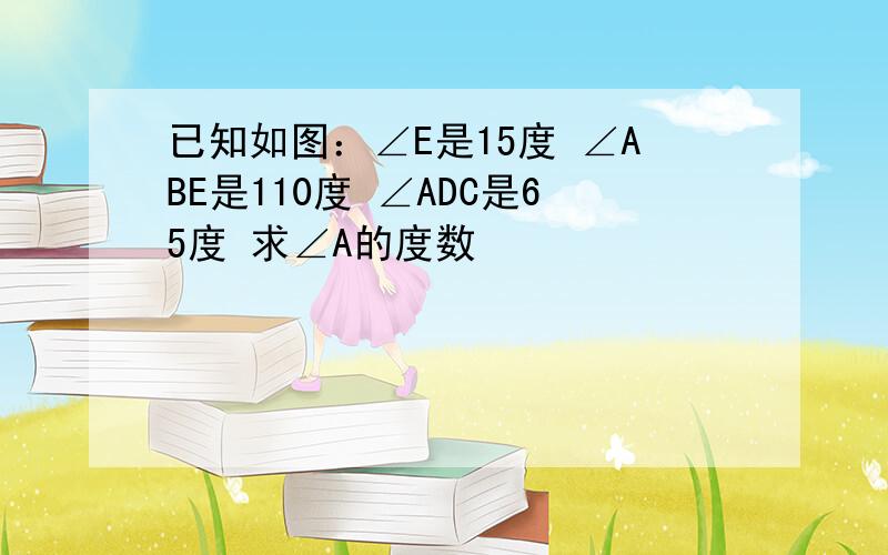 已知如图：∠E是15度 ∠ABE是110度 ∠ADC是65度 求∠A的度数