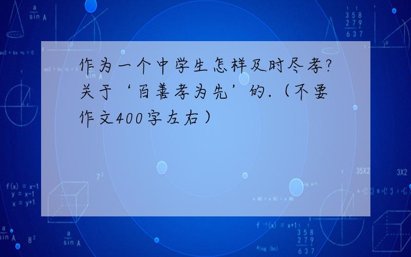 作为一个中学生怎样及时尽孝?关于‘百善孝为先’的.（不要作文400字左右）