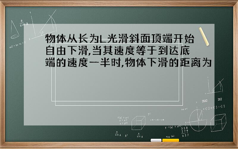 物体从长为L光滑斜面顶端开始自由下滑,当其速度等于到达底端的速度一半时,物体下滑的距离为