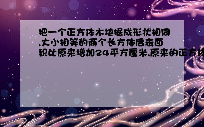 把一个正方体木块据成形状相同,大小相等的两个长方体后表面积比原来增加24平方厘米,原来的正方体木块