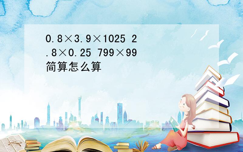 0.8×3.9×1025 2.8×0.25 799×99简算怎么算