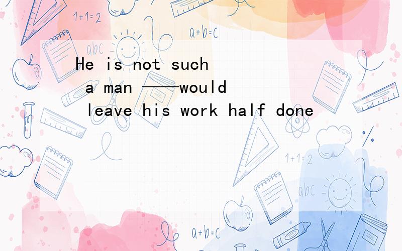 He is not such a man ——would leave his work half done