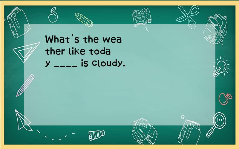 What's the weather like today ____ is cloudy.