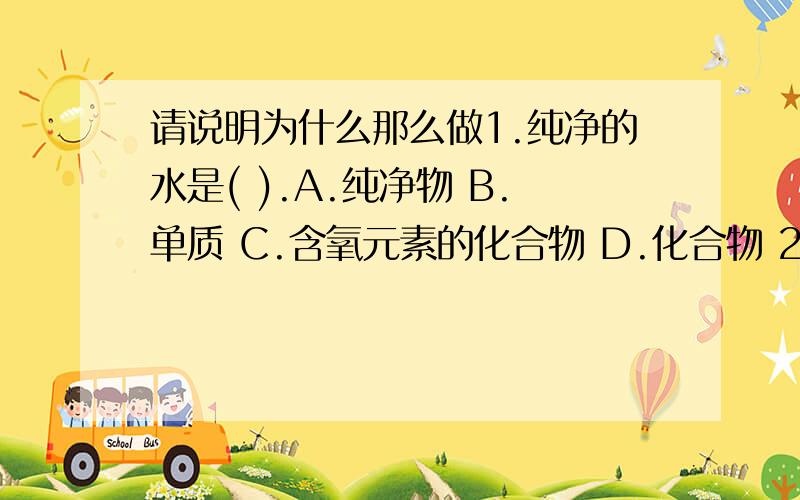 请说明为什么那么做1.纯净的水是( ).A.纯净物 B.单质 C.含氧元素的化合物 D.化合物 2.实验后用剩的药品不能