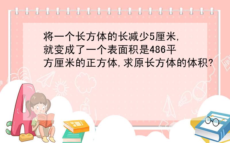 将一个长方体的长减少5厘米,就变成了一个表面积是486平方厘米的正方体,求原长方体的体积?