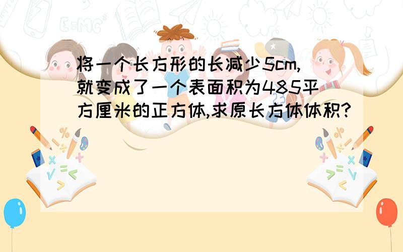 将一个长方形的长减少5cm,就变成了一个表面积为485平方厘米的正方体,求原长方体体积?