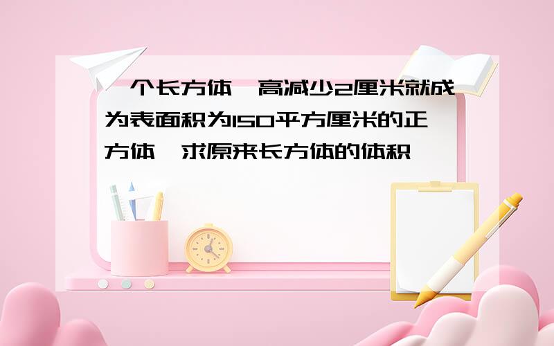 一个长方体,高减少2厘米就成为表面积为150平方厘米的正方体,求原来长方体的体积