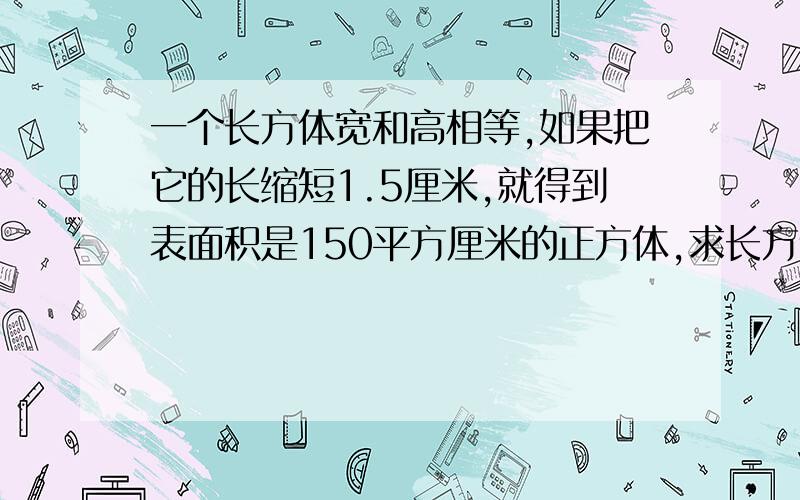 一个长方体宽和高相等,如果把它的长缩短1.5厘米,就得到表面积是150平方厘米的正方体,求长方体的表面积