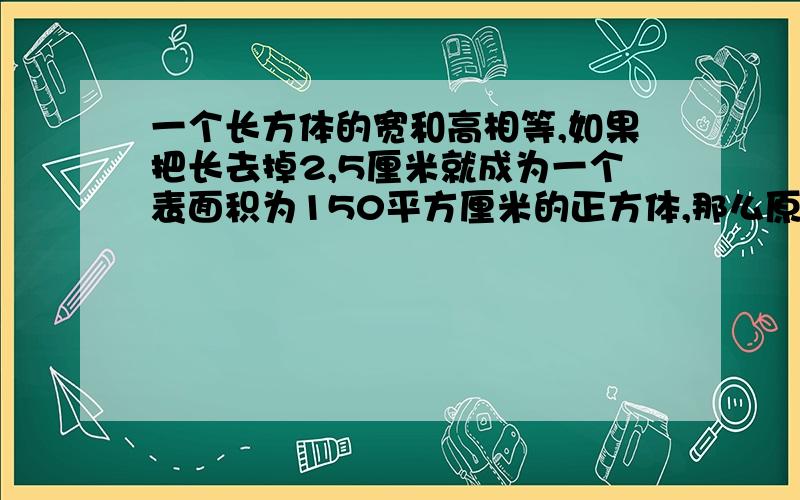 一个长方体的宽和高相等,如果把长去掉2,5厘米就成为一个表面积为150平方厘米的正方体,那么原