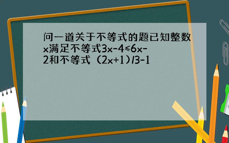 问一道关于不等式的题已知整数x满足不等式3x-4≤6x-2和不等式（2x+1)/3-1