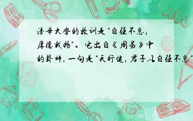 清华大学的校训是“自强不息，厚德载物”。它出自《周易》中的卦辞，一句是“天行健，君子以自强不息”，一句是“地势坤，君子以