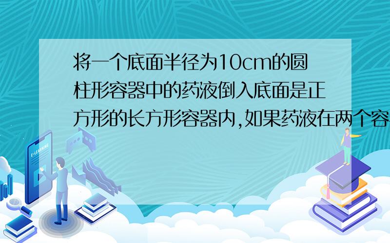 将一个底面半径为10cm的圆柱形容器中的药液倒入底面是正方形的长方形容器内,如果药液在两个容器里高度相