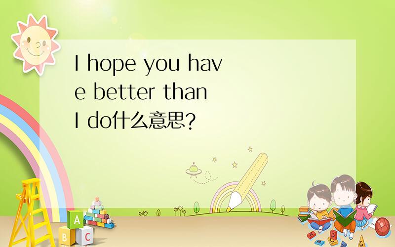 I hope you have better than I do什么意思?