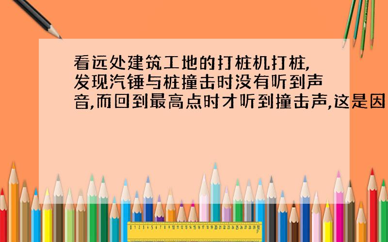 看远处建筑工地的打桩机打桩,发现汽锤与桩撞击时没有听到声音,而回到最高点时才听到撞击声,这是因为