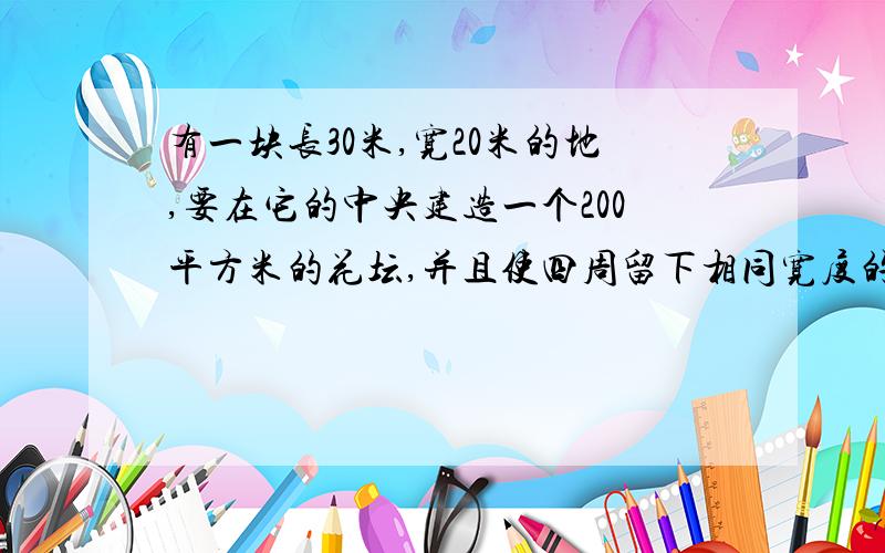 有一块长30米,宽20米的地,要在它的中央建造一个200平方米的花坛,并且使四周留下相同宽度的路,问路宽?