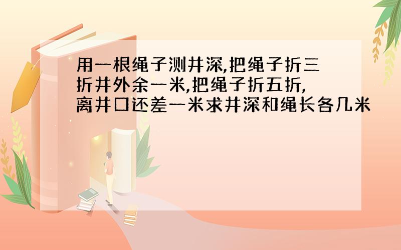 用一根绳子测井深,把绳子折三折井外余一米,把绳子折五折,离井口还差一米求井深和绳长各几米