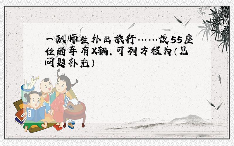 一队师生外出旅行……设55座位的车有X辆,可列方程为（见问题补充）