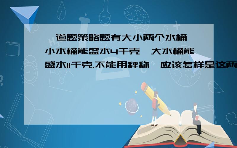 一道题策略题有大小两个水桶,小水桶能盛水4千克,大水桶能盛水11千克.不能用秤称,应该怎样是这两个水桶盛出5千克水来?（