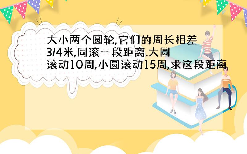 大小两个圆轮,它们的周长相差3/4米,同滚一段距离.大圆滚动10周,小圆滚动15周,求这段距离