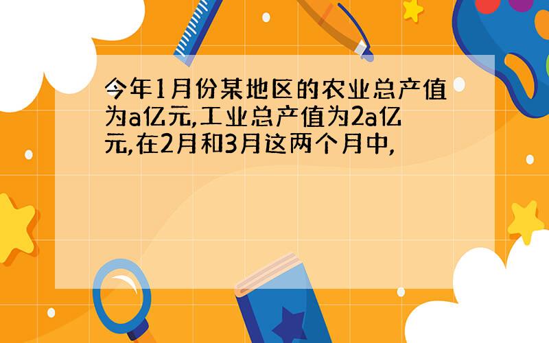 今年1月份某地区的农业总产值为a亿元,工业总产值为2a亿元,在2月和3月这两个月中,