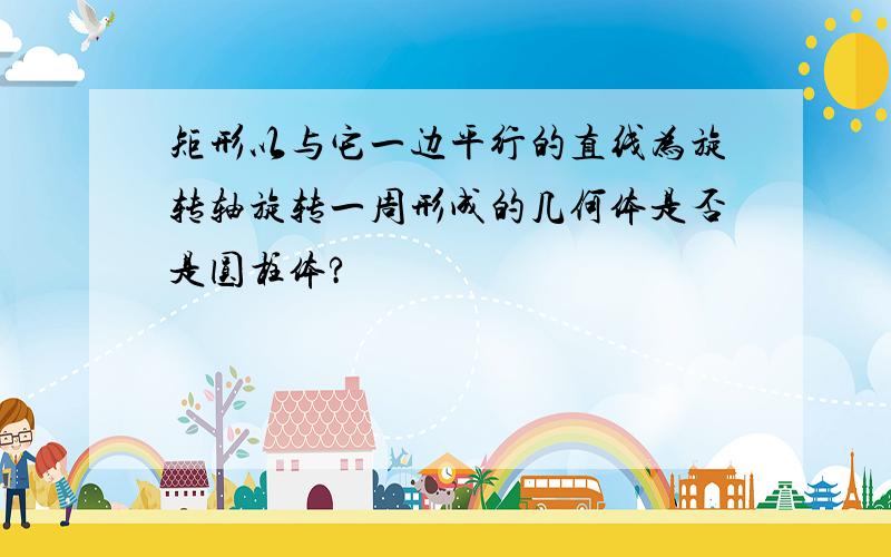 矩形以与它一边平行的直线为旋转轴旋转一周形成的几何体是否是圆柱体?