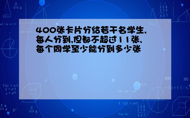 400张卡片分给若干名学生,每人分到,但都不超过11张,每个同学至少能分到多少张