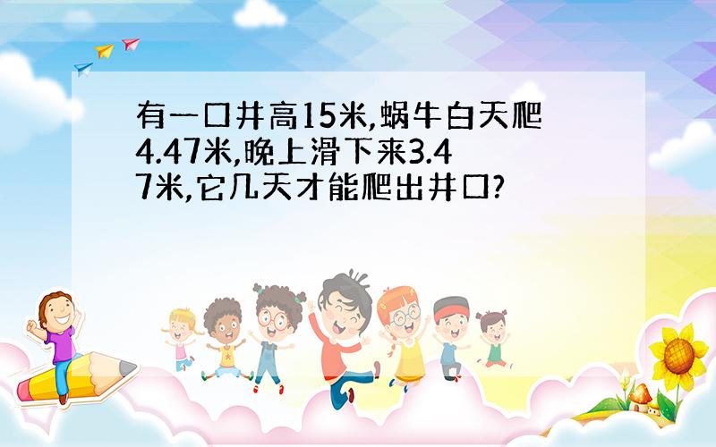 有一口井高15米,蜗牛白天爬4.47米,晚上滑下来3.47米,它几天才能爬出井口?