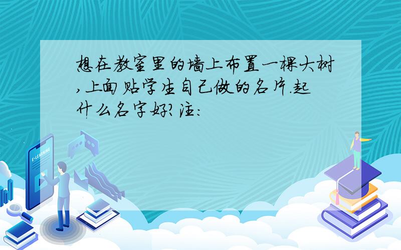 想在教室里的墙上布置一棵大树,上面贴学生自己做的名片.起什么名字好?注：