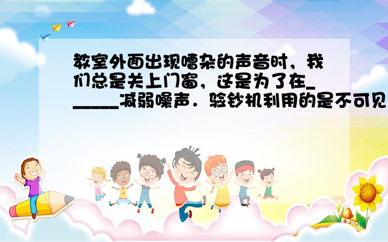 教室外面出现嘈杂的声音时，我们总是关上门窗，这是为了在______减弱噪声．验钞机利用的是不可见光______遇到荧光物