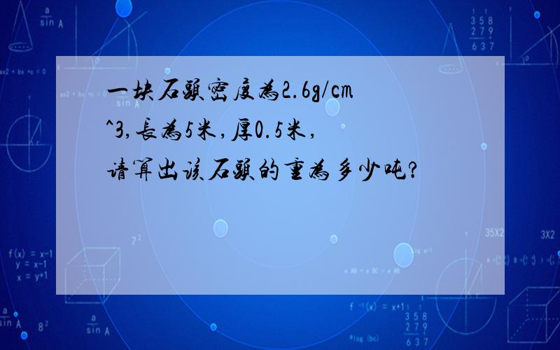 一块石头密度为2.6g/cm^3,长为5米,厚0.5米,请算出该石头的重为多少吨?