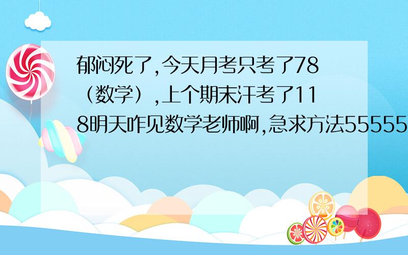 郁闷死了,今天月考只考了78（数学）,上个期末汗考了118明天咋见数学老师啊,急求方法5555555555