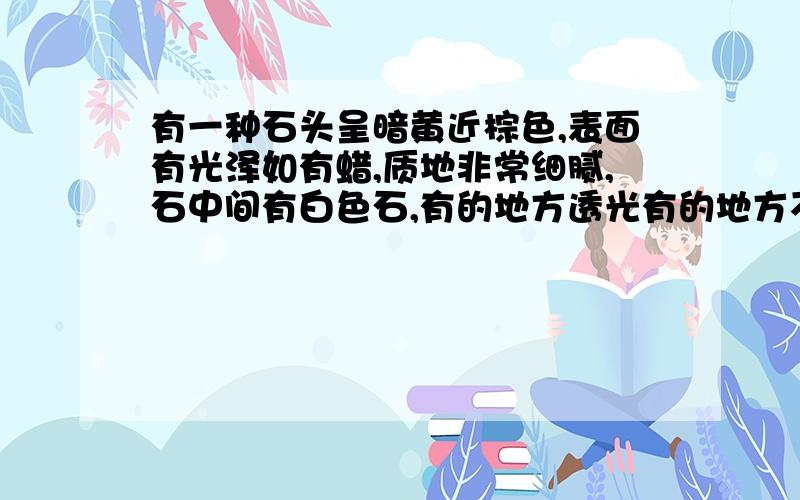 有一种石头呈暗黄近棕色,表面有光泽如有蜡,质地非常细腻,石中间有白色石,有的地方透光有的地方不透光,请问这是什么石?