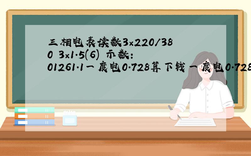 三相电表读数3×220/380 3×1.5(6) 示数：01261.1一度电0.728算下钱一度电0.728元