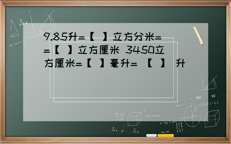 9.85升=【 】立方分米==【 】立方厘米 3450立方厘米=【 】毫升= 【 】 升