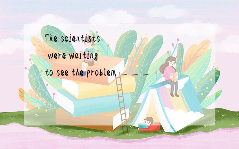 The scientists were waiting to see the problem ___