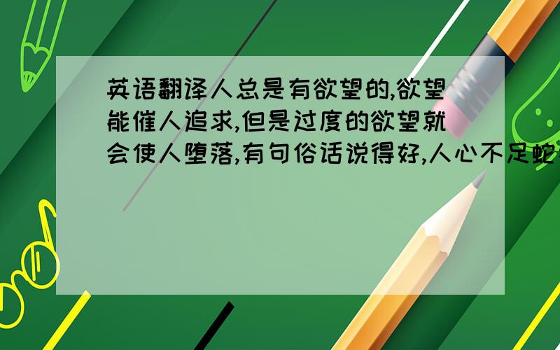 英语翻译人总是有欲望的,欲望能催人追求,但是过度的欲望就会使人堕落,有句俗话说得好,人心不足蛇吞象.用英语翻译一下