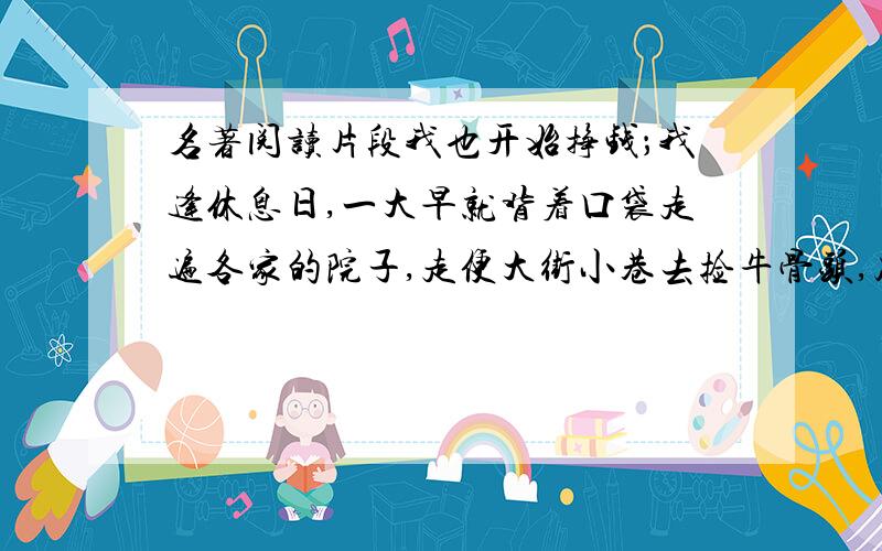 名著阅读片段我也开始挣钱；我逢休息日,一大早就背着口袋走遍各家的院子,走便大街小巷去捡牛骨头,破布,碎纸,钉子.一普特破