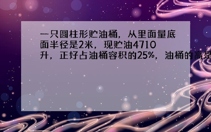 一只圆柱形贮油桶，从里面量底面半径是2米，现贮油4710升，正好占油桶容积的25%，油桶的高是多少米？