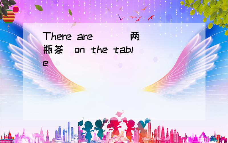 There are（ ）(两瓶茶)on the table