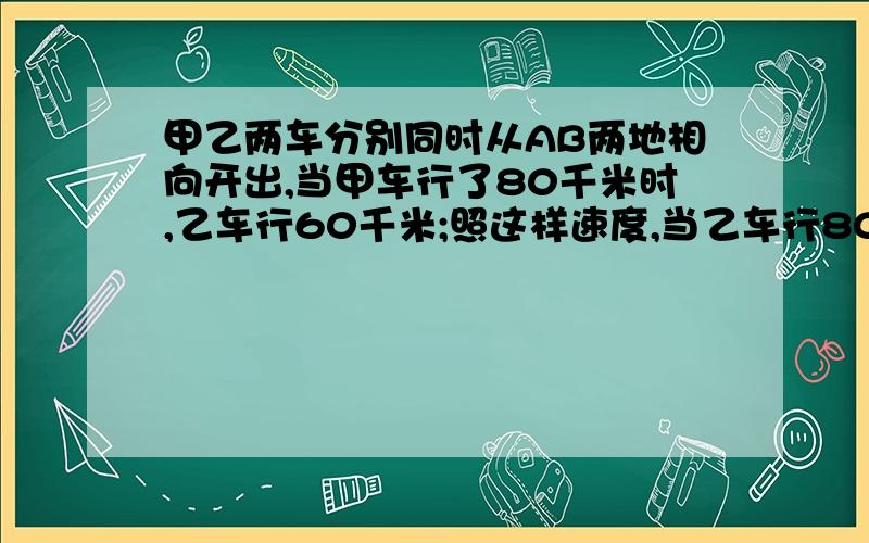 甲乙两车分别同时从AB两地相向开出,当甲车行了80千米时,乙车行60千米;照这样速度,当乙车行80千米时,甲车