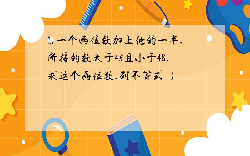 1.一个两位数加上他的一半,所得的数大于45且小于48,求这个两位数.列不等式 ）