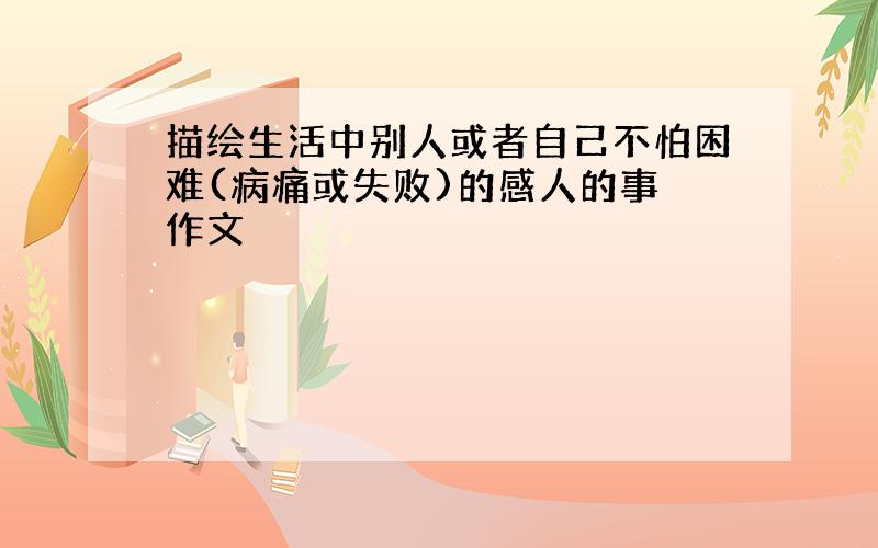 描绘生活中别人或者自己不怕困难(病痛或失败)的感人的事 作文