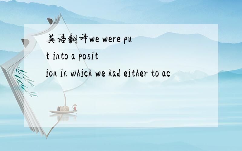 英语翻译we were put into a position in which we had either to ac