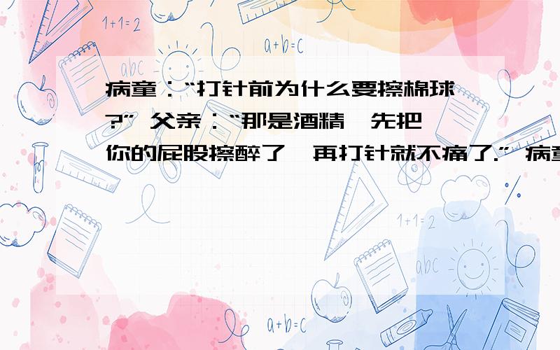 病童：“打针前为什么要擦棉球?” 父亲：“那是酒精,先把你的屁股擦醉了,再打针就不痛了.” 病童：“可是我还是痛呀!”