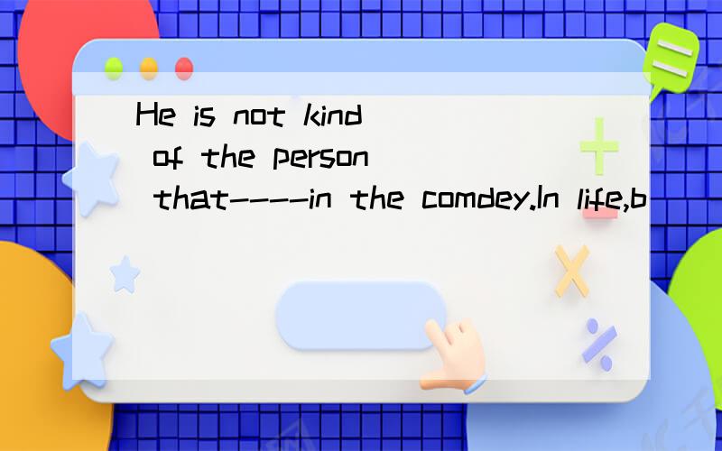 He is not kind of the person that----in the comdey.In life,b