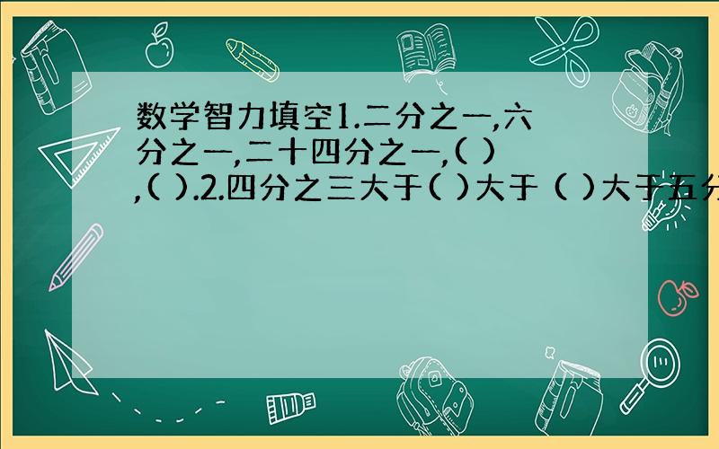 数学智力填空1.二分之一,六分之一,二十四分之一,( ),( ).2.四分之三大于( )大于 ( )大于五分之四2.四分