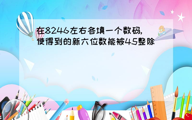 在8246左右各填一个数码,使得到的新六位数能被45整除