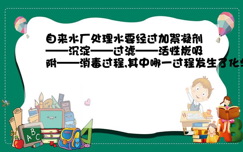 自来水厂处理水要经过加絮凝剂——沉淀——过滤——活性炭吸附——消毒过程,其中哪一过程发生了化学变化?加絮凝剂有什么用?是