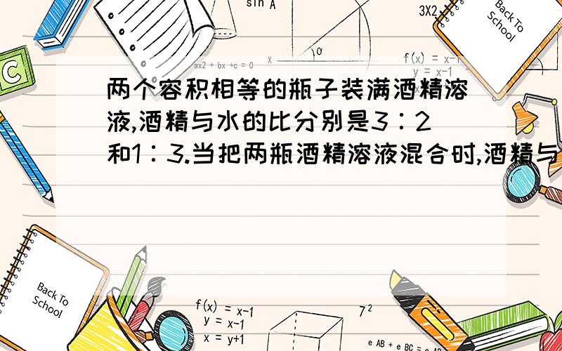 两个容积相等的瓶子装满酒精溶液,酒精与水的比分别是3∶2和1∶3.当把两瓶酒精溶液混合时,酒精与水的比