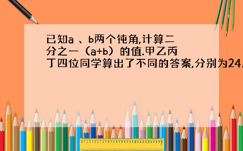 已知a 、b两个钝角,计算二分之一（a+b）的值.甲乙丙丁四位同学算出了不同的答案,分别为24度、48度、76度、86度